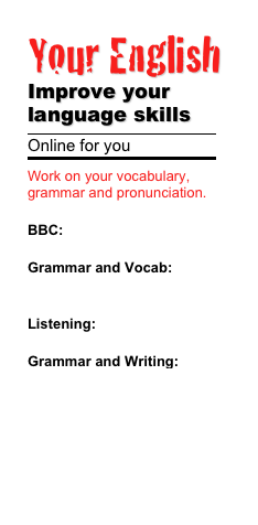 Your English 
Improve your language skills
￼
Online for you
￼
Work on your vocabulary, grammar and pronunciation.

BBC: Learning English

Grammar and Vocab:       
         Practice it

Listening: Some exercises 

Grammar and Writing: Information and Practising

Englisch Hilfen

English for you

English Club
